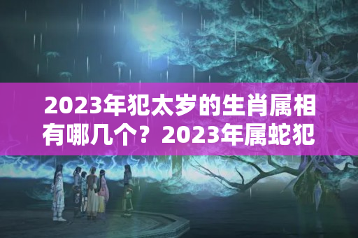 2023年犯太岁的生肖属相有哪几个？2023年属蛇犯太岁怎么化解