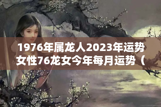 1976年属龙人2023年运势女性76龙女今年每月运势（2023属龙的全年运势女）