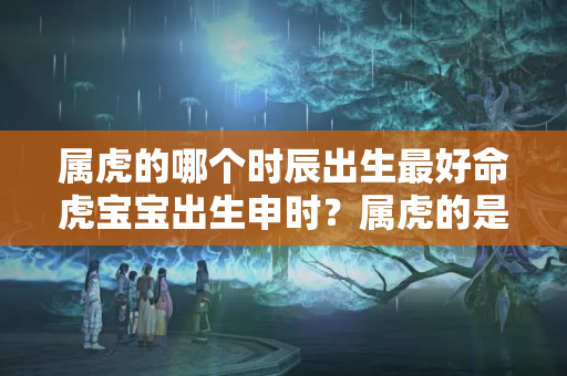 属虎的哪个时辰出生最好命虎宝宝出生申时？属虎的是什么时候出生的?