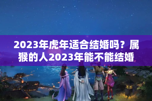 2023年虎年适合结婚吗？属猴的人2023年能不能结婚