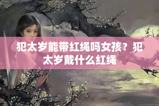 犯太岁能带红绳吗女孩？犯太岁戴什么红绳