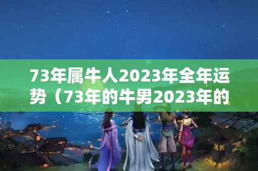 73年属牛人2023年全年运势（73年的牛男2023年的运势）