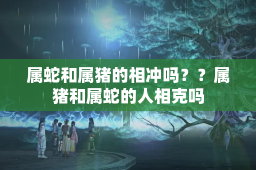 属蛇和属猪的相冲吗？？属猪和属蛇的人相克吗