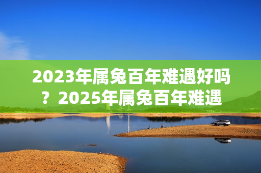 2023年属兔百年难遇好吗？2025年属兔百年难遇