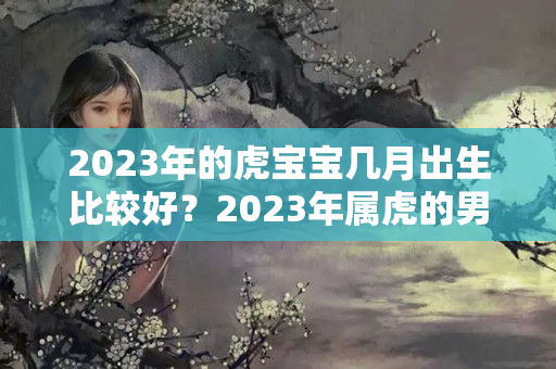 2023年的虎宝宝几月出生比较好？2023年属虎的男孩几月出生好命运