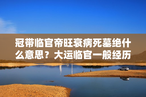 冠带临官帝旺衰病死墓绝什么意思？大运临官一般经历什么事物