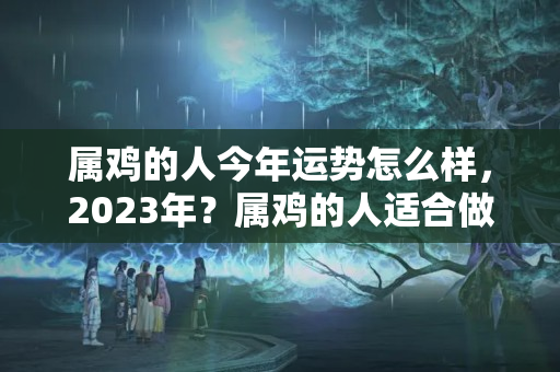 属鸡的人今年运势怎么样，2023年？属鸡的人适合做什么行业?