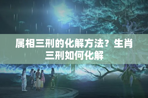 属相三刑的化解方法？生肖三刑如何化解