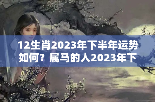 12生肖2023年下半年运势如何？属马的人2023年下半年的运气如何?