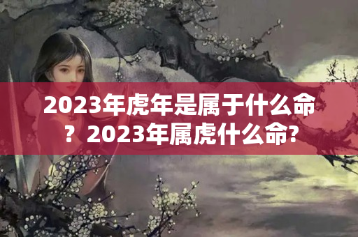 2023年虎年是属于什么命？2023年属虎什么命?