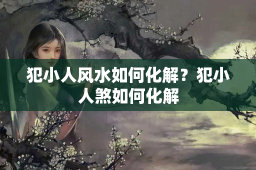 犯小人风水如何化解？犯小人煞如何化解