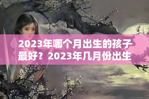 2023年哪个月出生的孩子最好？2023年几月份出生的宝宝好