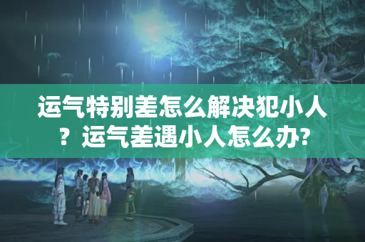 运气特别差怎么解决犯小人？运气差遇小人怎么办?