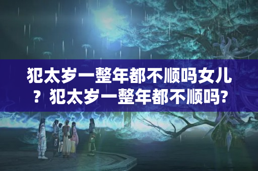 犯太岁一整年都不顺吗女儿？犯太岁一整年都不顺吗?