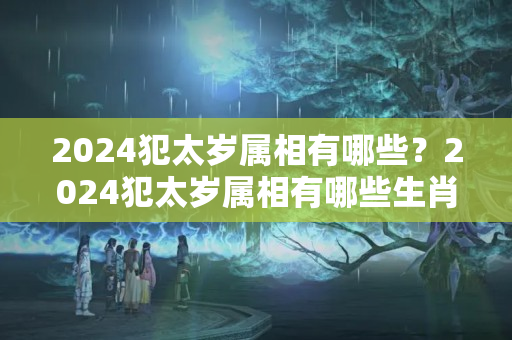 2024犯太岁属相有哪些？2024犯太岁属相有哪些生肖