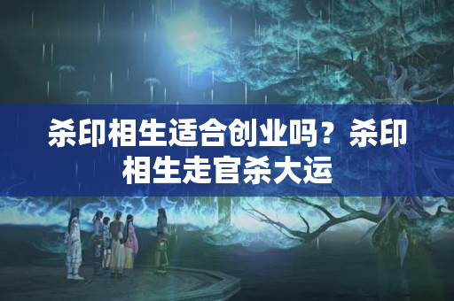 杀印相生适合创业吗？杀印相生走官杀大运