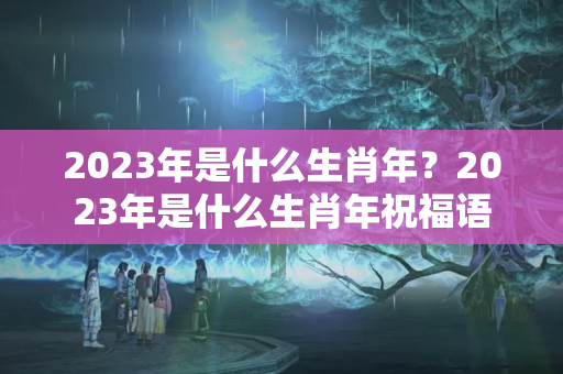 2023年是什么生肖年？2023年是什么生肖年祝福语