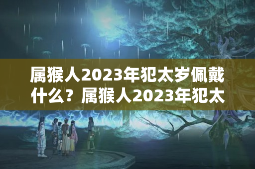 属猴人2023年犯太岁佩戴什么？属猴人2023年犯太岁佩戴什么最好