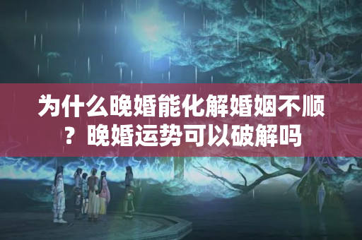 为什么晚婚能化解婚姻不顺？晚婚运势可以破解吗