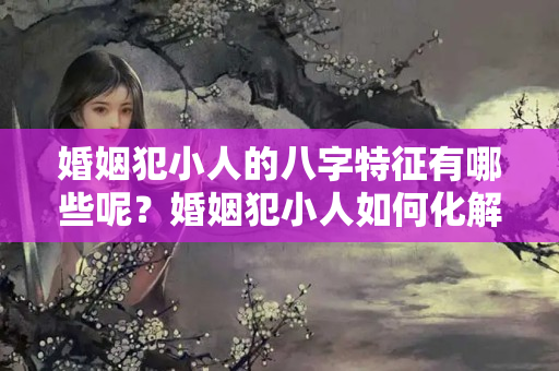 婚姻犯小人的八字特征有哪些呢？婚姻犯小人如何化解