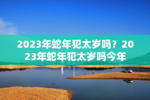 2023年蛇年犯太岁吗？2023年蛇年犯太岁吗今年