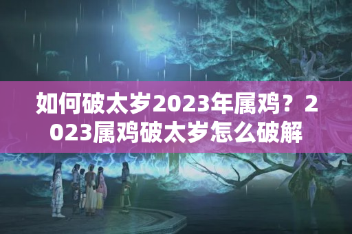 如何破太岁2023年属鸡？2023属鸡破太岁怎么破解