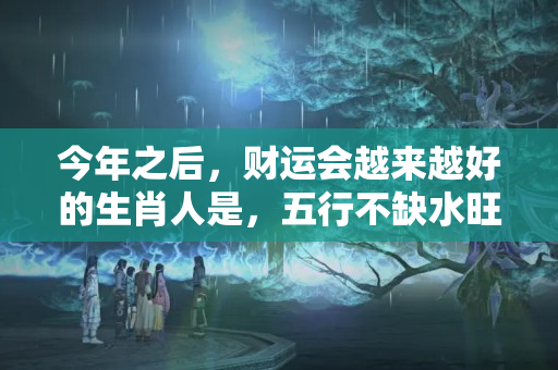 今年之后，财运会越来越好的生肖人是，五行不缺水旺的八字怎样取名