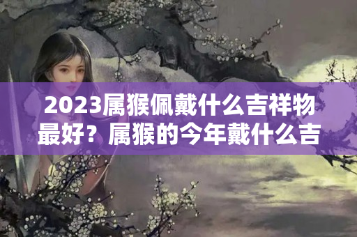 2023属猴佩戴什么吉祥物最好？属猴的今年戴什么吉祥物