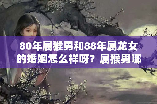 80年属猴男和88年属龙女的婚姻怎么样呀？属猴男哪年结婚好