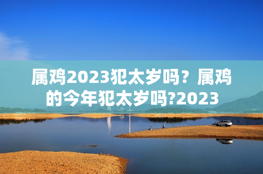 属鸡2023犯太岁吗？属鸡的今年犯太岁吗?2023