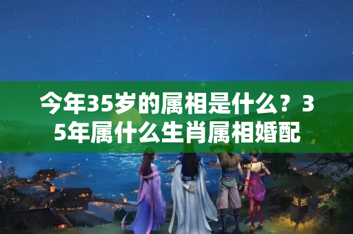 今年35岁的属相是什么？35年属什么生肖属相婚配