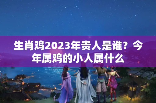 生肖鸡2023年贵人是谁？今年属鸡的小人属什么