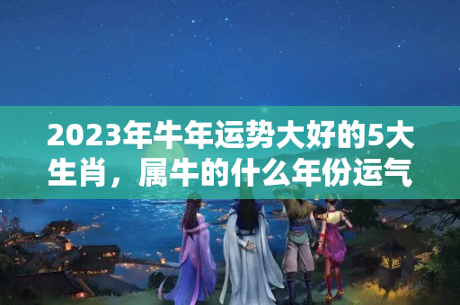 2023年牛年运势大好的5大生肖，属牛的什么年份运气最好