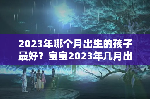 2023年哪个月出生的孩子最好？宝宝2023年几月出生最好