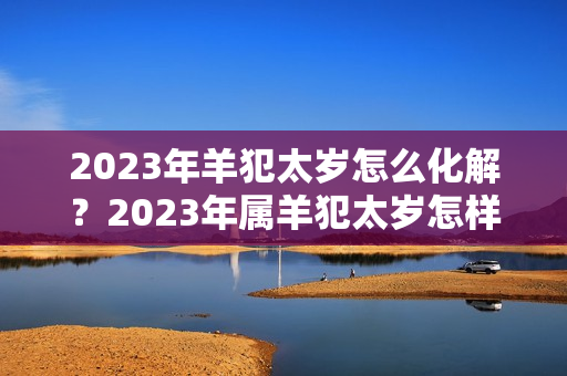 2023年羊犯太岁怎么化解？2023年属羊犯太岁怎样化解