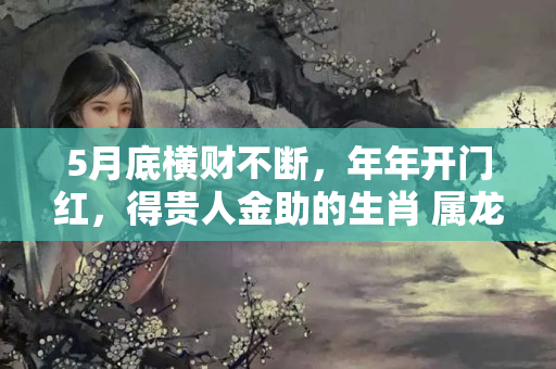 5月底横财不断，年年开门红，得贵人金助的生肖 属龙生肖哪几个月份好运