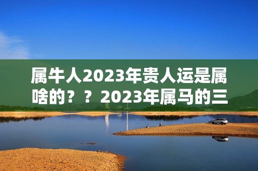 属牛人2023年贵人运是属啥的？？2023年属马的三合贵人是谁