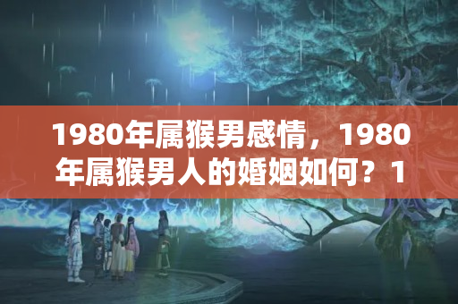 1980年属猴男感情，1980年属猴男人的婚姻如何？1980年属猴男婚姻命运