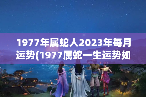 1977年属蛇人2023年每月运势(1977属蛇一生运势如何)