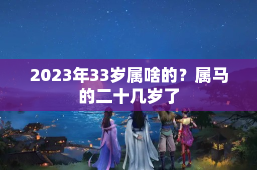 2023年33岁属啥的？属马的二十几岁了