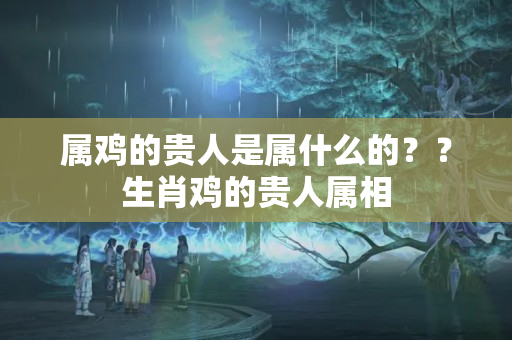 属鸡的贵人是属什么的？？生肖鸡的贵人属相