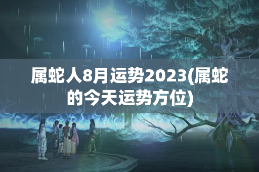 属蛇人8月运势2023(属蛇的今天运势方位)