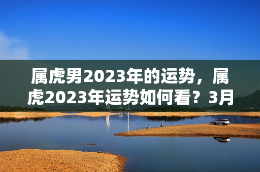 属虎男2023年的运势，属虎2023年运势如何看？3月出生的虎好吗