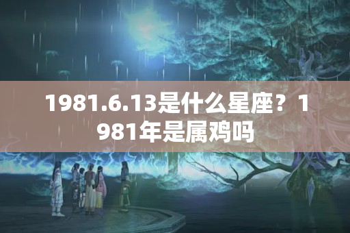 1981.6.13是什么星座？1981年是属鸡吗