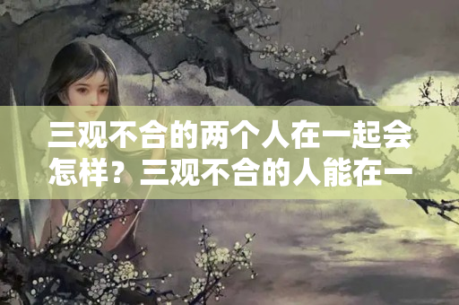 三观不合的两个人在一起会怎样？三观不合的人能在一起吗双喜