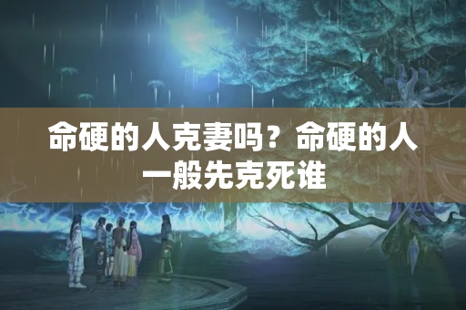 命硬的人克妻吗？命硬的人一般先克死谁