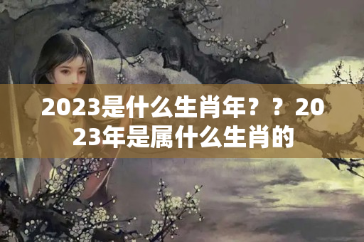 2023是什么生肖年？？2023年是属什么生肖的