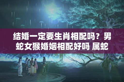 结婚一定要生肖相配吗？男蛇女猴婚姻相配好吗 属蛇男和属猴女的婚姻怎么样