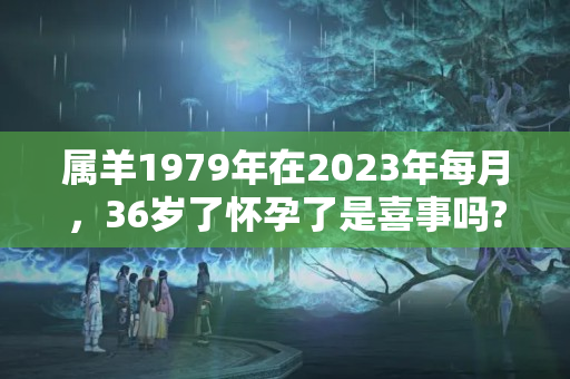 属羊1979年在2023年每月，36岁了怀孕了是喜事吗?