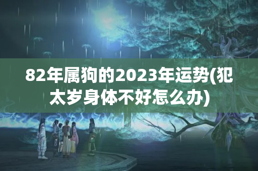 82年属狗的2023年运势(犯太岁身体不好怎么办)